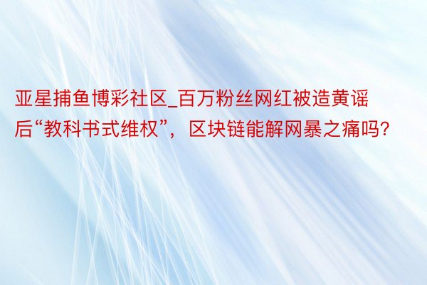 亚星捕鱼博彩社区_百万粉丝网红被造黄谣后“教科书式维权”，区块链能解网暴之痛吗？