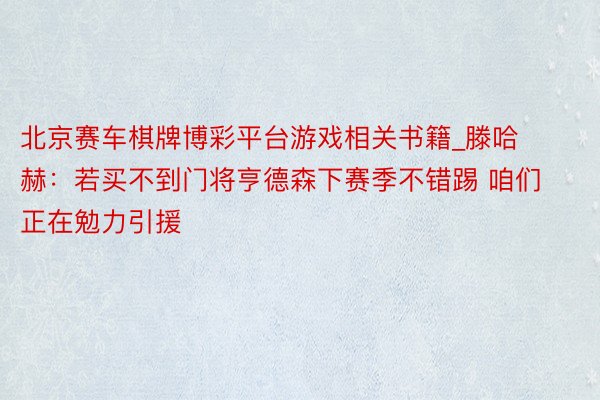 北京赛车棋牌博彩平台游戏相关书籍_滕哈赫：若买不到门将亨德森下赛季不错踢 咱们正在勉力引援