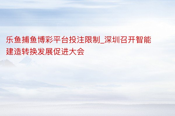 乐鱼捕鱼博彩平台投注限制_深圳召开智能建造转换发展促进大会