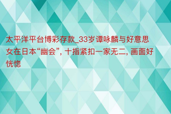 太平洋平台博彩存款_33岁谭咏麟与好意思女在日本“幽会”, 十指紧扣一家无二, 画面好恍惚