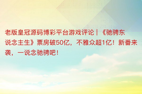 老版皇冠源码博彩平台游戏评论 | 《驰骋东说念主生》票房破50亿，不雅众超1亿！新番来袭，一说念驰骋吧！