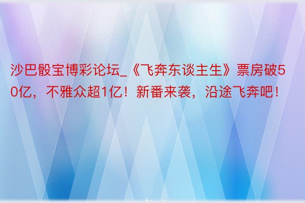 沙巴骰宝博彩论坛_《飞奔东谈主生》票房破50亿，不雅众超1亿！新番来袭，沿途飞奔吧！