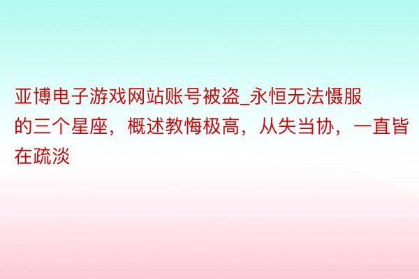 亚博电子游戏网站账号被盗_永恒无法慑服的三个星座，概述教悔极高，从失当协，一直皆在疏淡