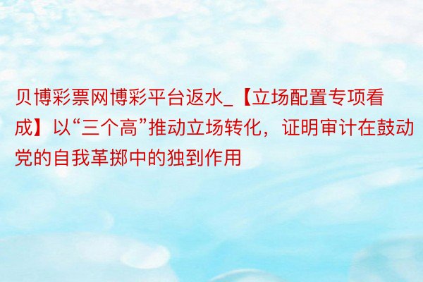 贝博彩票网博彩平台返水_【立场配置专项看成】以“三个高”推动立场转化，证明审计在鼓动党的自我革掷中的独到作用