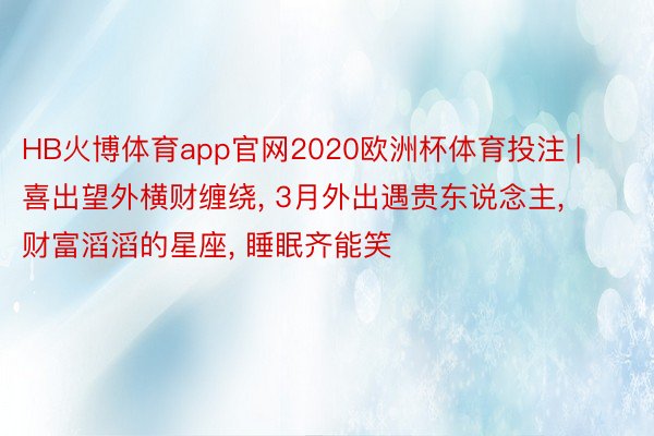 HB火博体育app官网2020欧洲杯体育投注 | 喜出望外横财缠绕, 3月外出遇贵东说念主, 财富滔滔的星座, 睡眠齐能笑