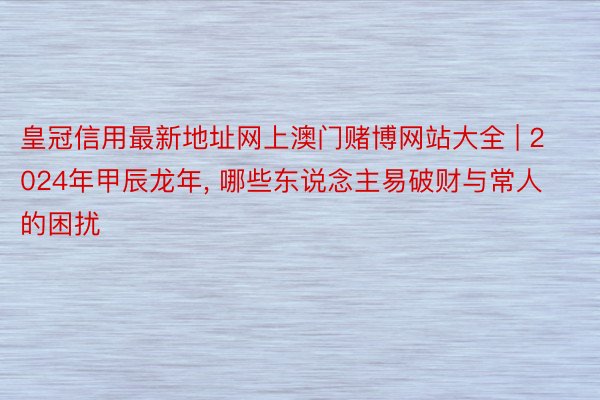 皇冠信用最新地址网上澳门赌博网站大全 | 2024年甲辰龙年, 哪些东说念主易破财与常人的困扰