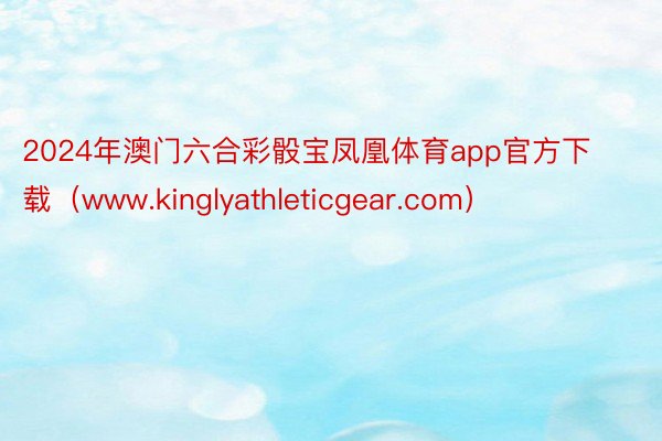 2024年澳门六合彩骰宝凤凰体育app官方下载（www.kinglyathleticgear.com）