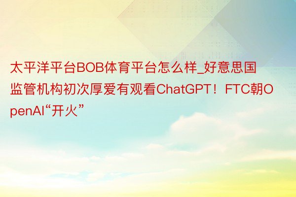 太平洋平台BOB体育平台怎么样_好意思国监管机构初次厚爱有观看ChatGPT！FTC朝OpenAI“开火”