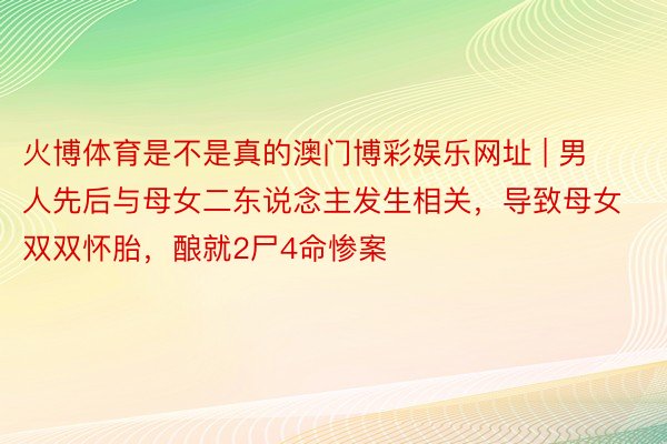 火博体育是不是真的澳门博彩娱乐网址 | 男人先后与母女二东说念主发生相关，导致母女双双怀胎，酿就2尸4命惨案