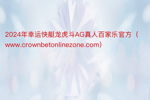 2024年幸运快艇龙虎斗AG真人百家乐官方（www.crownbetonlinezone.com）