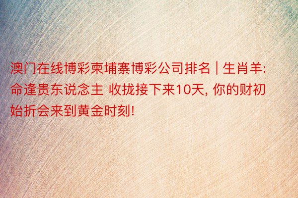 澳门在线博彩柬埔寨博彩公司排名 | 生肖羊: 命逢贵东说念主 收拢接下来10天, 你的财初始折会来到黄金时刻!