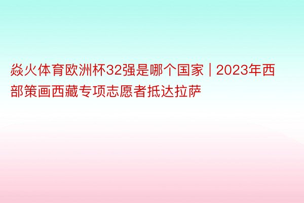 焱火体育欧洲杯32强是哪个国家 | 2023年西部策画西藏专项志愿者抵达拉萨