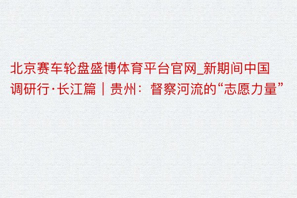 北京赛车轮盘盛博体育平台官网_新期间中国调研行·长江篇｜贵州：督察河流的“志愿力量”