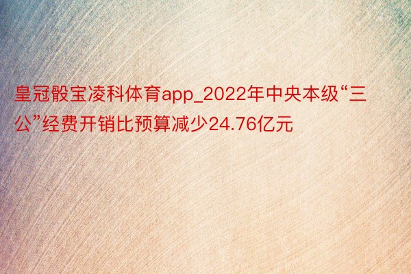 皇冠骰宝凌科体育app_2022年中央本级“三公”经费开销比预算减少24.76亿元