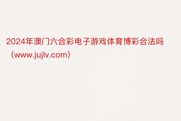 2024年澳门六合彩电子游戏体育博彩合法吗（www.jujlv.com）