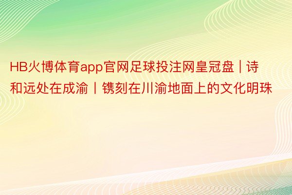 HB火博体育app官网足球投注网皇冠盘 | 诗和远处在成渝丨镌刻在川渝地面上的文化明珠