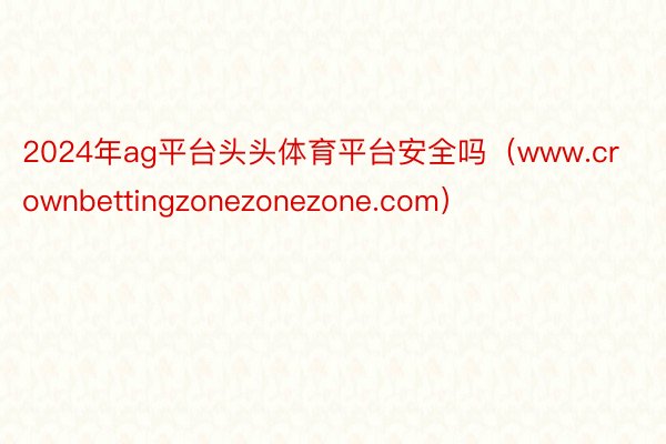 2024年ag平台头头体育平台安全吗（www.crownbettingzonezonezone.com）