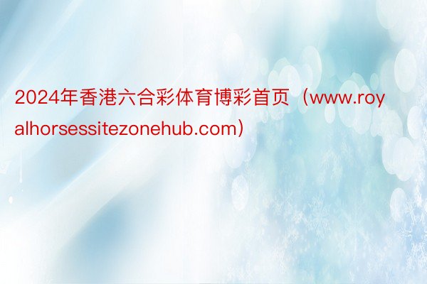 2024年香港六合彩体育博彩首页（www.royalhorsessitezonehub.com）