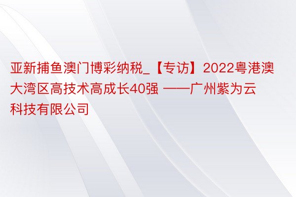 亚新捕鱼澳门博彩纳税_【专访】2022粤港澳大湾区高技术高成长40强 ——广州紫为云科技有限公司