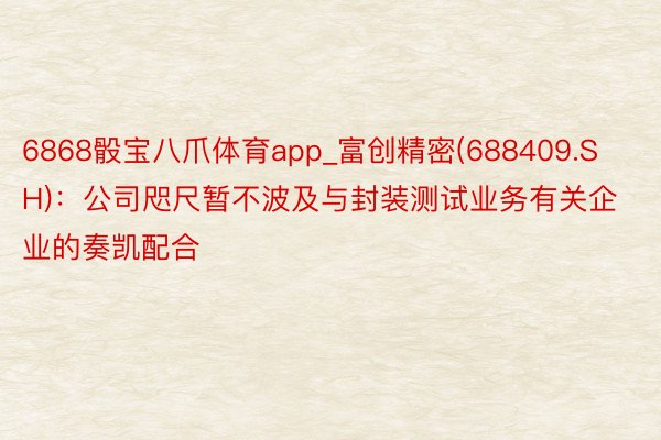 6868骰宝八爪体育app_富创精密(688409.SH)：公司咫尺暂不波及与封装测试业务有关企业的奏凯配合