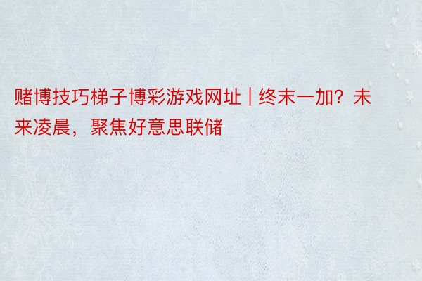 赌博技巧梯子博彩游戏网址 | 终末一加？未来凌晨，聚焦好意思联储