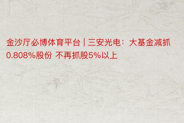 金沙厅必博体育平台 | 三安光电：大基金减抓0.808%股份 不再抓股5%以上