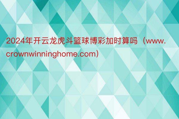 2024年开云龙虎斗篮球博彩加时算吗（www.crownwinninghome.com）