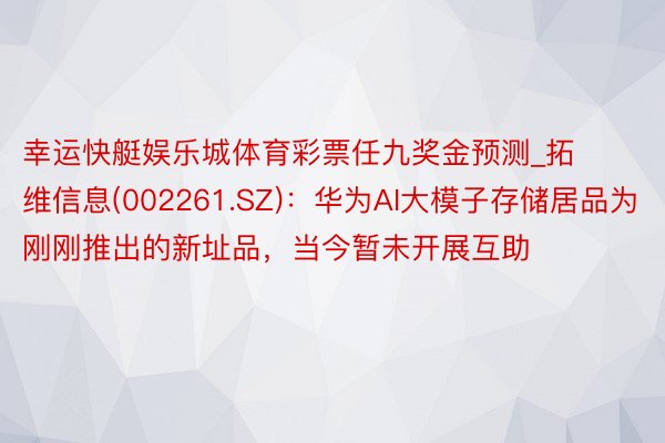 幸运快艇娱乐城体育彩票任九奖金预测_拓维信息(002261.SZ)：华为AI大模子存储居品为刚刚推出的新址品，当今暂未开展互助