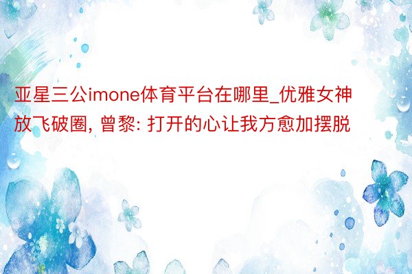 亚星三公imone体育平台在哪里_优雅女神放飞破圈, 曾黎: 打开的心让我方愈加摆脱