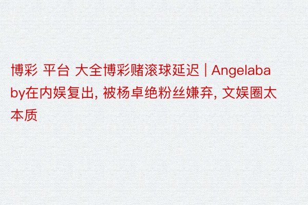 博彩 平台 大全博彩赌滚球延迟 | Angelababy在内娱复出， 被杨卓绝粉丝嫌弃， 文娱圈太本质