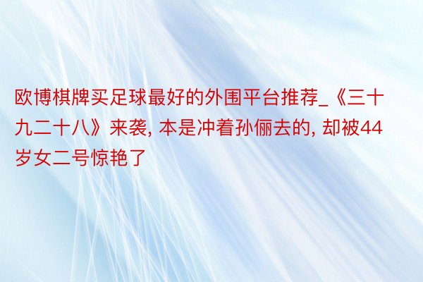 欧博棋牌买足球最好的外围平台推荐_《三十九二十八》来袭, 本是冲着孙俪去的, 却被44岁女二号惊艳了