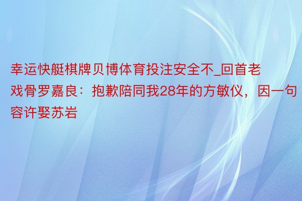 幸运快艇棋牌贝博体育投注安全不_回首老戏骨罗嘉良：抱歉陪同我28年的方敏仪，因一句容许娶苏岩