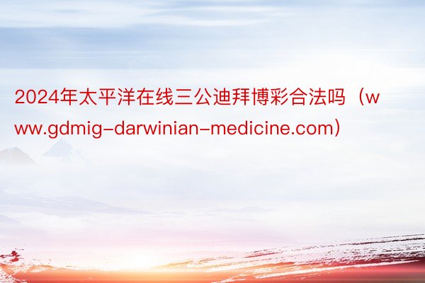 2024年太平洋在线三公迪拜博彩合法吗（www.gdmig-darwinian-medicine.com）