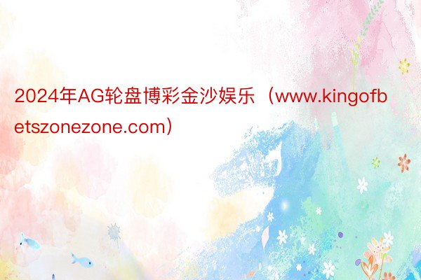 2024年AG轮盘博彩金沙娱乐（www.kingofbetszonezone.com）