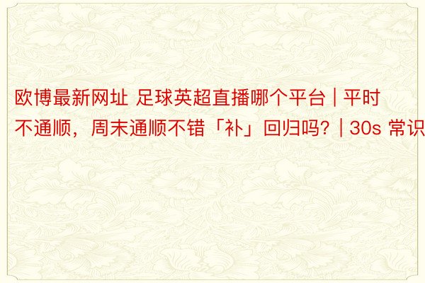 欧博最新网址 足球英超直播哪个平台 | 平时不通顺，周末通顺不错「补」回归吗？| 30s 常识点