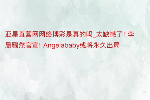 亚星直营网网络博彩是真的吗_太缺憾了! 李晨骤然官宣! Angelababy或将永久出局