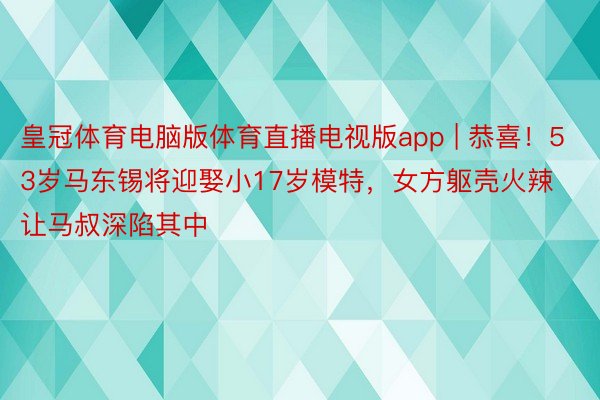 皇冠体育电脑版体育直播电视版app | 恭喜！53岁马东锡将迎娶小17岁模特，女方躯壳火辣让马叔深陷其中