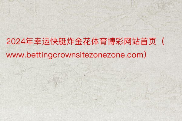 2024年幸运快艇炸金花体育博彩网站首页（www.bettingcrownsitezonezone.com）