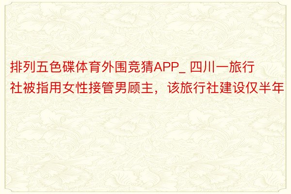 排列五色碟体育外围竞猜APP_ 四川一旅行社被指用女性接管男顾主，该旅行社建设仅半年