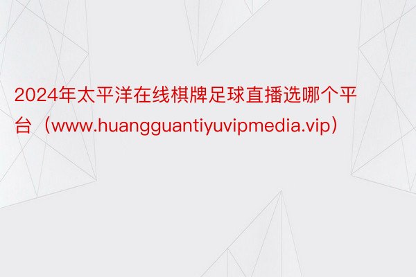 2024年太平洋在线棋牌足球直播选哪个平台（www.huangguantiyuvipmedia.vip）