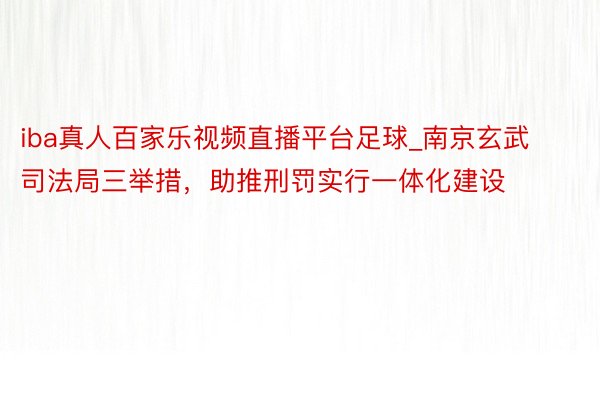 iba真人百家乐视频直播平台足球_南京玄武司法局三举措，助推刑罚实行一体化建设