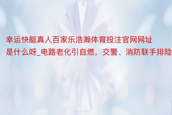 幸运快艇真人百家乐浩瀚体育投注官网网址是什么呀_电路老化引自燃，交警、消防联手排险