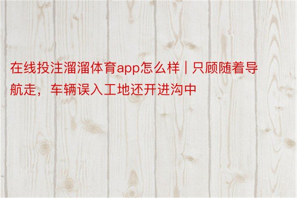 在线投注溜溜体育app怎么样 | 只顾随着导航走，车辆误入工地还开进沟中