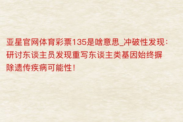 亚星官网体育彩票135是啥意思_冲破性发现：研讨东谈主员发现重写东谈主类基因始终摒除遗传疾病可能性！