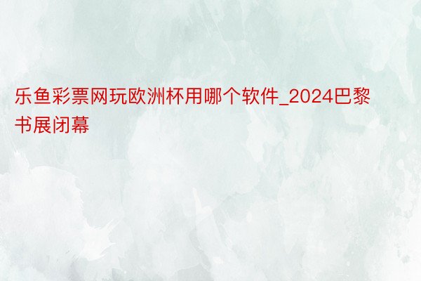 乐鱼彩票网玩欧洲杯用哪个软件_2024巴黎书展闭幕