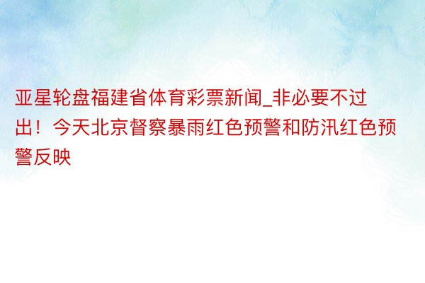 亚星轮盘福建省体育彩票新闻_非必要不过出！今天北京督察暴雨红色预警和防汛红色预警反映