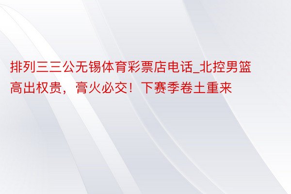 排列三三公无锡体育彩票店电话_北控男篮高出权贵，膏火必交！下赛季卷土重来