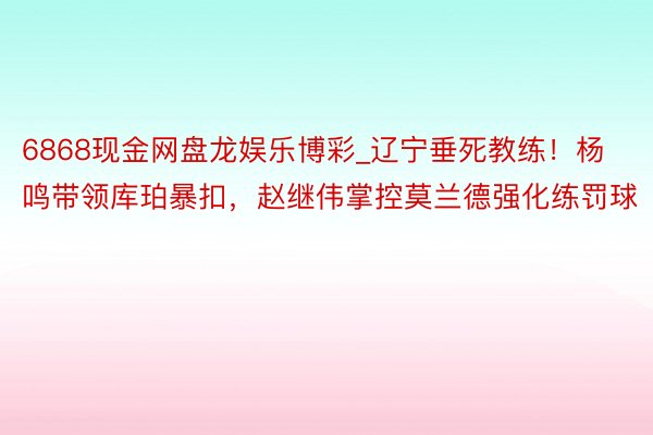 6868现金网盘龙娱乐博彩_辽宁垂死教练！杨鸣带领库珀暴扣，赵继伟掌控莫兰德强化练罚球