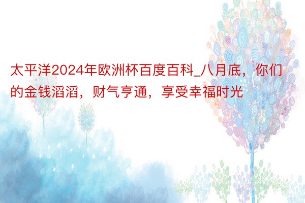 太平洋2024年欧洲杯百度百科_八月底，你们的金钱滔滔，财气亨通，享受幸福时光