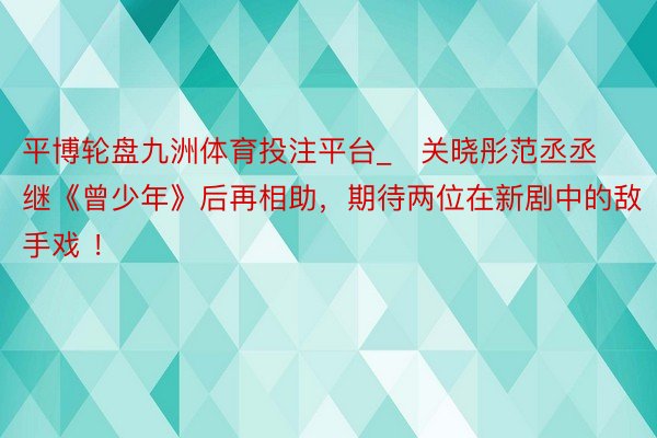 平博轮盘九洲体育投注平台_​关晓彤范丞丞继《曾少年》后再相助，期待两位在新剧中的敌手戏 ！ ​